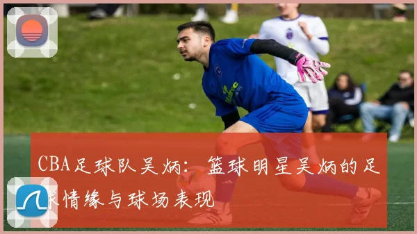 CBA足球队吴炳：篮球明星吴炳的足球情缘与球场表现