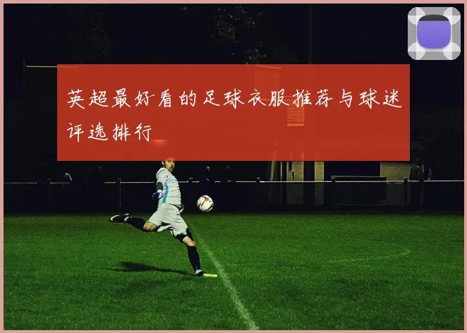 英超最好看的足球衣服推荐与球迷评选排行